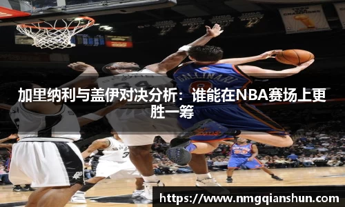 加里纳利与盖伊对决分析：谁能在NBA赛场上更胜一筹